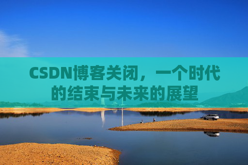 CSDN博客关闭，一个时代的结束与未来的展望